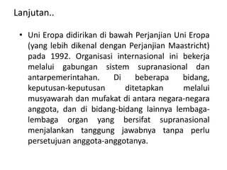 Lanjutan..
• Uni Eropa didirikan di bawah Perjanjian Uni Eropa
(yang lebih dikenal dengan Perjanjian Maastricht)
pada 1992. Organisasi internasional ini bekerja
melalui gabungan sistem supranasional dan
antarpemerintahan. Di beberapa bidang,
keputusan-keputusan ditetapkan melalui
musyawarah dan mufakat di antara negara-negara
anggota, dan di bidang-bidang lainnya lembaga-
lembaga organ yang bersifat supranasional
menjalankan tanggung jawabnya tanpa perlu
persetujuan anggota-anggotanya.
 