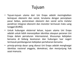 Tujuan
• Tujuan-tujuan utama dari Uni Eropa adalah meningkatkan
kemajuan ekonomi dan social, terutama dengan penciptaan
pasar bebas, pemerataan ekonomi dan social serta melalui
pendirian integrasi ekonomi dan moneter termasuk mata uang
tunggal (EURO).
• Untuk hubungan eksternal keluar, tujuan utama Uni Eropa
adalah untuk lebih menonjolkan identitas ataupun peranan Uni
Eropa dalam percaturan internasional, khususnya kebijakan
bersama di bidang keamanan dan hubungan luar negeri
termasuk pembangunan kebijakan pertahanan bersama
• prinsip-prinsip dasar yang dianut Uni Eropa adalah menghargai
identitas nasional anggota, demokrasi, dan menjunjung hak
azazi manusia.
 