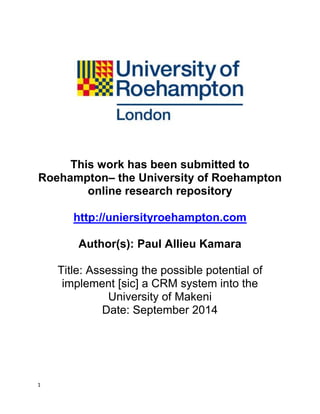 1
This work has been submitted to
Roehampton– the University of Roehampton
online research repository
http://uniersityroehampton.com
Author(s): Paul Allieu Kamara
Title: Assessing the possible potential of
implement [sic] a CRM system into the
University of Makeni
Date: September 2014
 
