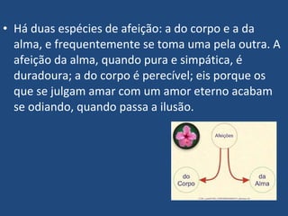 • Há duas espécies de afeição: a do corpo e a da
alma, e frequentemente se toma uma pela outra. A
afeição da alma, quando pura e simpática, é
duradoura; a do corpo é perecível; eis porque os
que se julgam amar com um amor eterno acabam
se odiando, quando passa a ilusão.
 
