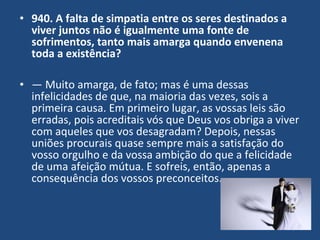 • 940. A falta de simpatia entre os seres destinados a
viver juntos não é igualmente uma fonte de
sofrimentos, tanto mais amarga quando envenena
toda a existência?
• — Muito amarga, de fato; mas é uma dessas
infelicidades de que, na maioria das vezes, sois a
primeira causa. Em primeiro lugar, as vossas leis são
erradas, pois acreditais vós que Deus vos obriga a viver
com aqueles que vos desagradam? Depois, nessas
uniões procurais quase sempre mais a satisfação do
vosso orgulho e da vossa ambição do que a felicidade
de uma afeição mútua. E sofreis, então, apenas a
consequência dos vossos preconceitos.
 