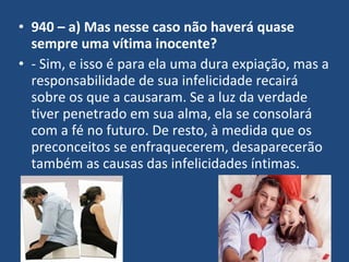 • 940 – a) Mas nesse caso não haverá quase
sempre uma vítima inocente?
• - Sim, e isso é para ela uma dura expiação, mas a
responsabilidade de sua infelicidade recairá
sobre os que a causaram. Se a luz da verdade
tiver penetrado em sua alma, ela se consolará
com a fé no futuro. De resto, à medida que os
preconceitos se enfraquecerem, desaparecerão
também as causas das infelicidades íntimas.
 