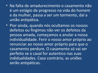 • Na falta de amadurecimento o casamento não
é um estágio de progresso na vida do homem
e da mulher, passa a ser um tormento, daí a
união antipática.
• Pior ainda, quando nós ocultamos os nossos
defeitos ou fingimos não ver os defeitos da
pessoa amada, começamos a anular a nossa
individualidade. Ferir o nosso amor próprio ao
renunciar ao nosso amor próprio para que o
casamento perdure. O casamento só vai ser
perfeito se o casal for autentico nas suas
indidualidades. Caso contrário, as uniões
serão antipáticas.
 