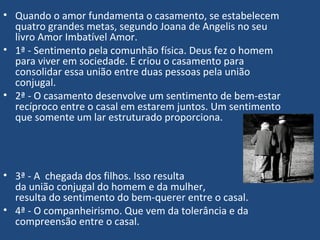 • Quando o amor fundamenta o casamento, se estabelecem
quatro grandes metas, segundo Joana de Angelis no seu
livro Amor Imbatível Amor.
• 1ª - Sentimento pela comunhão física. Deus fez o homem
para viver em sociedade. E criou o casamento para
consolidar essa união entre duas pessoas pela união
conjugal.
• 2ª - O casamento desenvolve um sentimento de bem-estar
recíproco entre o casal em estarem juntos. Um sentimento
que somente um lar estruturado proporciona.
• 3ª - A chegada dos filhos. Isso resulta
da união conjugal do homem e da mulher,
resulta do sentimento do bem-querer entre o casal.
• 4ª - O companheirismo. Que vem da tolerância e da
compreensão entre o casal.
 