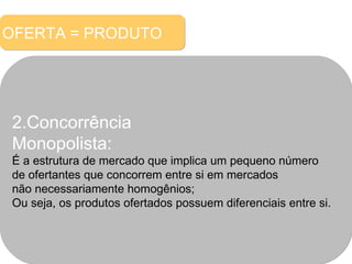 OFERTA = PRODUTO 2.Concorrência  Monopolista: É a estrutura de mercado que implica um pequeno número  de ofertantes que concorrem entre si em mercados não necessariamente homogênios; Ou seja, os produtos ofertados possuem diferenciais entre si. 