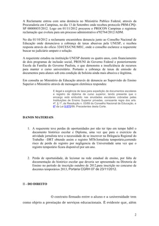A Reclamante entrou com uma denúncia no Ministério Publico Federal, através da
Procuradoria em Campinas, no dia 13 de Setembro onde recebeu protocolo PRM-CPQ-
SP 00008855/2012. Logo em 01/11/2012 procurou o PROCON Campinas e registrou
reclamação que evoluiu para um processo administrativo nº02764/2012/ADM.

No dia 01/10/2012 a reclamante encaminhou denuncia junto ao Conselho Nacional de
Educação onde denunciava a cobrança de taxas abusivas pela UNESP, e recebeu
resposta através do oficio 324/CES/CNE/MEC, onde o conselho esclarece a requerente
buscar no judiciário amparo e solução.

A requerente estudou na instituição UNESP durante os quatro anos, com financiamento
de dois programas de inclusão social, PROUNI do Governo Federal e posteriormente
Escola da Família do Governo Paulista, o que demonstra a insuficiência de recursos
para manter o curso universitário. Portanto a cobrança de taxas de emissão de
documentos para alunos sob esta condição de bolsista ainda mais abusiva e ilegítima.

Em consulta ao Ministério da Educação através de denuncia ao Supervisão do Ensino
Superior o Ministério através de mensagem eletrônica respondeu:

                      E ilegal a exigência de taxa para expedição de documentos escolares
                      e registro de diploma de curso superior, tendo presente que o
                      encargo está embutido nas anuidades escolares cobradas pelas
                      Instituições de Ensino Superior privadas, consoante regra dos arts.
                      4º, § 1º, da Resolução n. 03/89 do Conselho Nacional de Educação, e
                      6º da Lei 9.870/99. Precedentes desta Corte.



DANOS MATERIAIS


   1. A requerente teve perdas de oportunidades por não ter tipo em tempo hábil o
      documento histórico escolar e Diploma, uma vez que para o exercício da
      atividade jornalista teve a necessidade de se inscrever na Delegacia Regional do
      Trabalho –DRT obtendo assim o registro MTb/Jornalista temporário,correndo
      risco de perda do registro por negligencia da Universidade uma vez que o
      registro temporário ficara disponível por um ano.


   2. Perda de oportunidade, de lecionar na rede estadual de ensino, por falta de
      documentação do histórico escolar que deveria ser apresentado na Diretoria de
      Ensino no período de inscrição outubro de 2012,para inscrição no concurso de
      docentes temporários 2013, Portaria CGRH 07 de 23/11/2012.



II - DO DIREITO


                    O contrato firmado entre o aluno e a universidade tem
como objeto a prestação de serviços educacionais. É evidente que, além


                                                                                       2
 