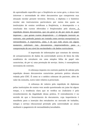 do aprendizado específico que a freqüência ao curso gera, o aluno tem
interesse e necessidade de obter documentos que comprovem sua
situação escolar perante terceiros. Deveras, o diploma e o histórico
escolar são instrumentos particulares por          meios dos quais as
instituições de ensino certificam a freqüência, o desempenho e a
conclusão dos cursos oferecidos e freqüentados pelo alunos. A
expedição desses documentos, que em geral se dá por meio de papel
impresso – que geram custos desprezíveis – é obrigação inerente ao
contrato, não podendo jamais ser tratada como serviço excepcional ou
extraordinário. A expectativa, aliás, é de que todo aluno em algum
momento     solicitará    tais   documentos    imprescindíveis   para   a
comprovação de seu nível de escolaridade e de dados curriculares.

                 A impressão de informações que constam do sistema
de armazenamento de dados da universidade acerca de fatos da vida
acadêmica do estudante em uma simples folha de papel não
caracteriza, de per si, uma prestação de serviço. Antes, é conseqüência
necessária do contrato.

                 A cobrança imposta em contrato padrão de adesão pela
expedição desses documentos caracteriza portanto prática abusiva
vedada pelo CDC. É como se o médico cobrasse do paciente, além do
valor da consulta, outro valor relativo à prescrição.

                 A cobrança de valores pela expedição de diplomas
pelas instituições de ensino vem sendo questionada em juízo há algum
tempo, e a tendência clara que se verifica no Judiciário é pelo
reconhecimento da ilegalidade dessa prática. O entendimento é no
sentido de que o fornecimento do documento, cuja importância é
manifesta para a inserção dos estudantes no mercado de trabalho,
integra o serviço educacional prestado pela universidade ao aluno
mediante o pagamento de mensalidades/anuidades.




                                                                        3
 