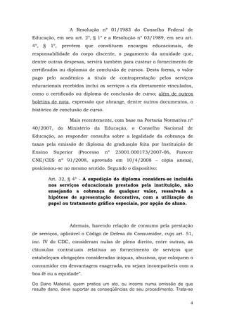 A Resolução nº 01/1983 do Conselho Federal de
Educação, em seu art. 2º, § 1º e a Resolução nº 03/1989, em seu art.
4º,   §   1º,    prevêem   que   constituem   encargos   educacionais,   de
responsabilidade do corpo discente, o pagamento da anuidade que,
dentre outras despesas, servirá também para custear o fornecimento de
certificados ou diplomas de conclusão de cursos. Desta forma, o valor
pago pelo acadêmico a título de contraprestação pelos serviços
educacionais recebidos inclui os serviços a ela diretamente vinculados,
como o certificado ou diploma de conclusão de curso; além de outros
boletins de nota, expressão que abrange, dentre outros documentos, o
histórico de conclusão de curso.

                    Mais recentemente, com base na Portaria Normativa nº
40/2007,        do Ministério da Educação, o Conselho Nacional de
Educação, ao responder consulta sobre a legalidade da cobrança de
taxas pela emissão de diploma de graduação feita por Instituição de
Ensino      Superior   (Processo   nº   23001.000173/2007-06,      Parecer
CNE/CES nº 91/2008, aprovado em 10/4/2008 – cópia anexa),
posicionou-se no mesmo sentido. Segundo o dispositivo:

          Art. 32, § 4º - A expedição do diploma considera-se incluída
          nos serviços educacionais prestados pela instituição, não
          ensejando a cobrança de qualquer valor, ressalvada a
          hipótese de apresentação decorativa, com a utilização de
          papel ou tratamento gráfico especiais, por opção do aluno.



                    Ademais, havendo relação de consumo pela prestação
de serviços, aplicável o Código de Defesa do Consumidor, cujo art. 51,
inc. IV do CDC, consideram nulas de pleno direito, entre outras, as
cláusulas contratuais relativas ao fornecimento de serviços que
estabeleçam obrigações consideradas iníquas, abusivas, que coloquem o
consumidor em desvantagem exagerada, ou sejam incompatíveis com a
boa-fé ou a equidade”.

Do Dano Material, quem pratica um ato, ou incorre numa omissão de que
resulte dano, deve suportar as conseqüências do seu procedimento. Trata-se


                                                                          4
 