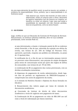 de uma regra elementar de equilíbrio social, na qual se resume, em verdade, o
problema da responsabilidade. Vê-se, portanto, que a responsabilidade é um
fenômeno social
                   Vale observar que, mesmo não havendo um dano certo e
                   determinado, existe um prejuízo para a vítima, decorrente
                   da legítima expectativa que ela possuía em angariar um
                   benefício ou evitar um prejuízo. Logo, para que exista a
                   possibilidade de reparação civil das chances perdidas,
                   deve-se enquadrá-las, como se danos fossem


III - DO PEDIDO


Logo, verifica-se que as Cláusulas do Contrato de Prestação de Serviços
Educacionais, ao instituir cobrança indevida, deve ter sua nulidade
proclamada, neste sentido Pede-se:



     a) seja determinada a citação e intimação postal da Ré no endereço
     acima fornecido, a fim de que, advertida da sujeição aos efeitos da
     revelia, nos termos do art. 285 do Código de Processo Civil,
     apresente, querendo, resposta aos pedidos ora deduzidos, no prazo
     de 15 (quinze) dias;
     b) notificação da ré, a fim de que os interessados possam intervir
     no processo como litisconsortes, sem prejuízo de ampla divulgação
     pelos meios de comunicação social por parte dos órgãos de defesa
     do consumidor, nos termos do art. 94 do CDC;
     c) condenação da Ré ao pagamento das custas processuais, com as
     devidas atualizações monetárias;
     d) dispensas do pagamento de multa administrativa, desde logo,
     em face do previsto no regulamento do PROCON-Campinas e
     comprovação nos autos do pagamento da multa;
     e) A emissão do Histórico Escolar e Diploma da Aluna formada em
     09/2012.
     f) Ressarcimento dos valores pagos por taxas de emissão de
     documentos acadêmicos;
     g) Concessão da Liminar do direito de obter documentos
     acadêmicos a titulo de urgência sem pagamento de taxas;
     h) Condenação da Ré ao pagamento no valor de R$1.000 um mil
     reais a titulo de indenização por danos materiais.



                                                                           5
 