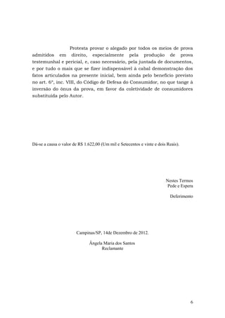 Protesta provar o alegado por todos os meios de prova
admitidos em direito, especialmente pela produção de prova
testemunhal e pericial, e, caso necessário, pela juntada de documentos,
e por tudo o mais que se fizer indispensável à cabal demonstração dos
fatos articulados na presente inicial, bem ainda pelo benefício previsto
no art. 6º, inc. VIII, do Código de Defesa do Consumidor, no que tange à
inversão do ônus da prova, em favor da coletividade de consumidores
substituída pelo Autor.




Dá-se a causa o valor de R$ 1.622,00 (Um mil e Setecentos e vinte e dois Reais).




                                                                        Nestes Termos
                                                                         Pede e Espera

                                                                          Deferimento




                        Campinas/SP, 14de Dezembro de 2012.

                              Ângela Maria dos Santos
                                    Reclamante




                                                                                    6
 