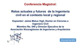 Conferencia Magistral:
Retos actuales y futuros de la Ingeniería
civil en el contexto local y regional
Expositor: Jaime Matus Vigil, Doctor en Ciencias e
Ingeniero Civil
Miembro No. 540 y Director Ejecutivo de la
Asociación Nicaragüense de Ingenieros y Arquitectos
25 de abril del 2018
 