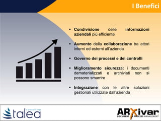 I Benefici
 Condivisione delle informazioni
aziendali più efficiente
 Aumento della collaborazione tra attori
interni ed esterni all’azienda
 Governo dei processi e dei controlli
 Miglioramento sicurezza: i documenti
dematerializzati e archiviati non si
possono smarrire
 Integrazione con le altre soluzioni
gestionali utilizzate dall’azienda
 