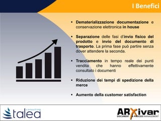 I Benefici
 Dematerializzazione documentazione e
conservazione elettronica in house
 Separazione delle fasi d’invio fisico del
prodotto e invio del documento di
trasporto. La prima fase può partire senza
dover attendere la seconda.
 Tracciamento in tempo reale dei punti
vendita che hanno effettivamente
consultato i documenti
 Riduzione dei tempi di spedizione della
merce
 Aumento della customer satisfaction
 