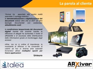 La parola al cliente
“Arxivar ha apportato alla nostra realtà
aziendale 3 vantaggi distintivi:
la dematerializzazione o digitalizzazione dei
documenti estesa oltre che ai DDT ad altre
tipologie documentali con sostanziale
abbattimento costi;
la condivisione temporizzata dei documenti
digitali tramite link anziché tramite la
diffusione di allegati ha aumentato il livello di
affidabilità e di sicurezza della Distribuzione
delle informazioni grazie al monitoraggio degli
accessi;
infine, ma no in ordine di importanza, la
modularità di ARxivar ci ha consentito di
calarlo ad hoc in diverse aree aziendali
fornendoci altresì molteplici spunti per
future applicazioni.
Unieuro
 