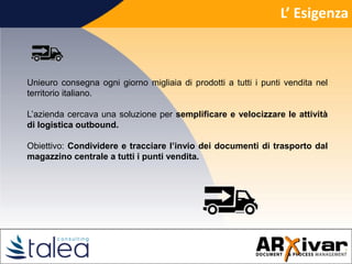 L’ Esigenza
Unieuro consegna ogni giorno migliaia di prodotti a tutti i punti vendita nel
territorio italiano.
L’azienda cercava una soluzione per semplificare e velocizzare le attività
di logistica outbound.
Obiettivo: Condividere e tracciare l’invio dei documenti di trasporto dal
magazzino centrale a tutti i punti vendita.
 