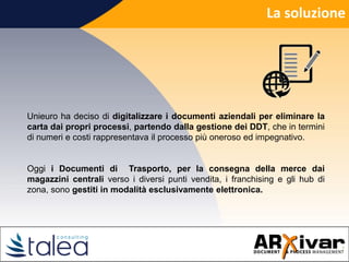 La soluzione
Unieuro ha deciso di digitalizzare i documenti aziendali per eliminare la
carta dai propri processi, partendo dalla gestione dei DDT, che in termini
di numeri e costi rappresentava il processo più oneroso ed impegnativo.
Oggi i Documenti di Trasporto, per la consegna della merce dai
magazzini centrali verso i diversi punti vendita, i franchising e gli hub di
zona, sono gestiti in modalità esclusivamente elettronica.
 