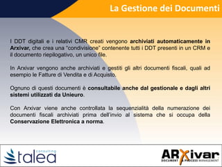 La Gestione dei Documenti
I DDT digitali e i relativi CMR creati vengono archiviati automaticamente in
Arxivar, che crea una “condivisione” contenente tutti i DDT presenti in un CRM e
il documento riepilogativo, un unico file.
In Arxivar vengono anche archiviati e gestiti gli altri documenti fiscali, quali ad
esempio le Fatture di Vendita e di Acquisto.
Ognuno di questi documenti è consultabile anche dal gestionale e dagli altri
sistemi utilizzati da Unieuro.
Con Arxivar viene anche controllata la sequenzialità della numerazione dei
documenti fiscali archiviati prima dell’invio al sistema che si occupa della
Conservazione Elettronica a norma.
 