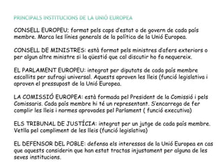 CONSELL EUROPEU; format pels caps d’estat o de govern de cada país
membre. Marca les línies generals de la política de la Unió Europea.
CONSELL DE MINISTRES: està format pels ministres d’afers exteriors o
per algun altre ministre si la qüestió que cal discutir ho fa nequereix.
EL PARLAMENT EUROPEU: integrat per diputats de cada país membre
escollits per sufragi universal. Aquests aproven les lleis (funció legislativa i
aproven el pressupost de la Unió Europea.
LA COMISSIÓ EUROPEA: està formada pel President de la Comissió i pels
Comissaris. Cada país membre hi té un representant. S’encarrega de fer
complir les lleis i normes aprovades pel Parlament ( funció executiva)
ELS TRIBUNAL DE JUSTÍCIA: integrat per un jutge de cada país membre.
Vetlla pel compliment de les lleis (funció legislativa)
EL DEFENSOR DEL POBLE: defensa els interessos de la Unió Europea en cas
que aquests considerin que han estat tractas injustament per alguna de les
seves institucions.
 
