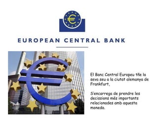 El Banc Central Europeu tñe la
seva seu a la ciutat alemanya de
Frankfurt,
S’encarrega de prendre les
decissions més importants
relacionades amb aquesta
moneda.
 