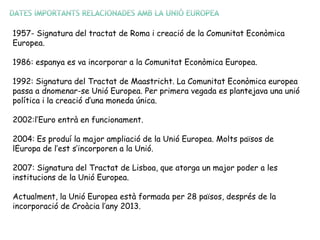 1957- Signatura del tractat de Roma i creació de la Comunitat Econòmica
Europea.
1986: espanya es va incorporar a la Comunitat Econòmica Europea.
1992: Signatura del Tractat de Maastricht. La Comunitat Econòmica europea
passa a dnomenar-se Unió Europea. Per primera vegada es plantejava una unió
política i la creació d’una moneda única.
2002:l’Euro entrà en funcionament.
2004: Es produí la major ampliació de la Unió Europea. Molts països de
lEuropa de l’est s’incorporen a la Unió.
2007: Signatura del Tractat de Lisboa, que atorga un major poder a les
institucions de la Unió Europea.
Actualment, la Unió Europea està formada per 28 països, després de la
incorporació de Croàcia l’any 2013.
 