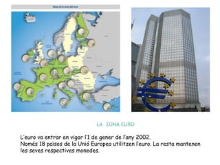 L’euro va entrar en vigor l’1 de gener de l’any 2002.
Només 18 països de la Unió Europea utilitzen l’euro. La resta mantenen
les seves respectives monedes.
 