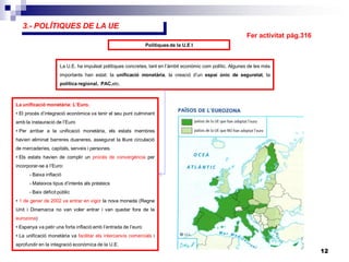 12
3.- POLÍTIQUES DE LA UE
Polítiques de la U.E I
La U.E. ha impulsat polítiques concretes, tant en l’àmbit econòmic com polític. Algunes de les més
importants han estat: la unificació monetària, la creació d’un espai únic de seguretat, la
política regional, PAC,etc.
La unificació monetària: L’Euro.
• El procés d’integració econòmica va tenir el seu punt culminant
amb la instauració de l’Euro
• Per arribar a la unificació monetària, els estats membres
havien eliminat barreres duaneres, assegurat la lliure circulació
de mercaderies, capitals, serveis i persones.
• Els estats havien de complir un procés de convergència per
incorporar-se a l’Euro:
- Baixa inflació
- Mateixos tipus d’interès als préstecs
- Baix dèficit públic
• 1 de gener de 2002 va entrar en vigor la nova moneda (Regne
Unit i Dinamarca no van voler entrar i van quedar fora de la
eurozona)
• Espanya va patir una forta inflació amb l’entrada de l’euro
• La unificació monetària va facilitar els intercanvis comercials i
aprofundir en la integració econòmica de la U.E.
Fer activitat pàg.316
 