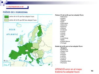 13
Països (17) de la UE que han adoptat l’Euro:
 Alemanya
 Aústria
 Bèlgica
 Xipre
 Eslovaquia
 Eslovenia
 Espanya
 Estonia
 Finlàndia
 França
 Grècia
 Irlanda
 Itàlia
 Luxemburg
 Malta
 Països Baixos
 Portugal
Estats de la UE que no han adoptat l’Euro:
 Bulgaria
 Dinamarca
 Regne Unit
 Suècia
 Hongria
 Letonia
 Lituania,
 Polònia
 República Xeca
 Rumania
.
3.- POLÍTIQUES DE LA UE
ATENCIÓ error en el mapa:
Estònia ha adoptat l’euro
 