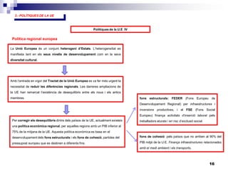 16
3.- POLÍTIQUES DE LA UE
Polítiques de la U.E IV
La Unió Europea és un conjunt heterogeni d’Estats. L’heterogeneïtat es
manifesta tant en els seus nivells de desenvolupament com en la seva
diversitat cultural.
Política regional europea
Amb l’entrada en vigor del Tractat de la Unió Europea es va fer més urgent la
necessitat de reduir les diferències regionals. Les darreres ampliacions de
la UE han remarcat l’existència de desequilibris entre els nous i els antics
membres.
Per corregir els desequilibris dintre dels països de la UE, actualment existeix
una política econòmica regional, per aquelles regions amb un PIB inferior al
75% de la mitjana de la UE. Aquesta política econòmica es basa en el
desenvolupament dels fons estructurals i els fons de cohesió, partides del
pressupost europeu que es destinen a diferents fins.
fons estructurals: FEDER (Fons Europeu de
Desenvolupament Regional) per infraestructures i
inversions productives, i el FSE (Fons Social
Europeu) finança activitats d’inserció laboral pels
treballadors aturats i en risc d’exclusió social.
fons de cohesió: pels països que no arriben al 90% del
PIB mitjà de la U.E. Finança infraestructures relacionades
amb el medi ambient i els transports.
 