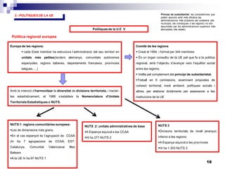 18
3.- POLÍTIQUES DE LA UE
Polítiques de la U.E V
Política regional europea
Europa de les regions:
 cada Estat membre ha estructura l’administració del seu territori en
unitats més petites(landers alemanys, comunitats autònomes
espanyoles, regions italianes, departaments francesos, províncies
belgues.....)
Amb la intenció d’harmonitzar la diversitat de divisions territorials, i tractar-
les estadísticament, el 1988 s’estableix la Nomenclatura d’Unitats
Territorials Estadístiques o NUTS.
NUTS 1: regions comunitàries europees:
Les de dimensions més grans.
En el cas espanyol és l’agrupació de CCAA
(hi ha 7 agrupacions de CCAA; EST:
Catalunya, Comunitat Valencianai Illes
Balears
A la UE hi ha 97 NUTS 1
NUTS 2: unitats administratives de base
A Espanya equival a les CCAA
Hi ha 271 NUTS 2
NUTS 3
Divisions territorials de nivell jerarquic
inferior a les regions.
A Espanya equival a les províncies
Hi ha 1.303 NUTS 3
Comitè de les regions
 Creat el 1994, i format per 344 membres
 És un òrgan consultiu de la UE pel que fa a la política
regional, amb l’objectiu d’avançar vers l’equilibri social
entre les regions.
 Vetlla pel complement del principi de subsidarietat.
Treball en 6 comissions, examinant propostes de
cohesió territorial, medi ambient, polítiques socials i
altres, per elaborar dictàments per assessorar a les
institucions de la UE
Principi de subsidiaritat: les competències que
poden assumir amb més eficàcia les
administracions més properes als ciutadans (els
municipis, les comarques o les regions) no són
assumides per les administracions superiors més
allunyades (els estats)
 