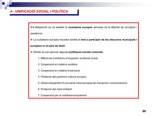 20
4.- UNIFICACIÓ SOCIAL I POLÍTICA
A Maastricht es va establir la ciutadania europea derivada de la llibertat de circulació i
residència.
 La ciutadania europea reconeix també el dret a participar de les eleccions municipals i
europees en el país de destí.
 També es van aprovar algunes polítiques socials comunes:
1. Millora de condicions d’ocupació i protecció social
2. Cooperació en matèria sanitària
3. Cooperació en matèria d’educació
4. Protecció del patrimoni cultural europeu
5. Desenvolupament d’una xarxa trans-europea de transports i comunicacions
6. Protecció del medi ambient
7. Cooperació per al subdesenvolupament
 