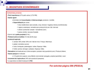 21
5.- MAGNITUDS ECONÒMIQUES
A) Activitats primàries
• Perd importància (5,7% pobl. activa i 2,7% PIB)
• Sector agrari:
Activitats molt mecanitzades i d’alta tecnologia: productiu i rendible
 Especialització per zones :
 àrea mediterrània: secà (cereals, vinya, olivera) + regadius intensiu (hortofrutícola)
 regions oceàniques: ramaderia per producció de carn, llet i derivats
 interior continental: cereals + ramaderies (carn)
 països nòrdics: recursos forestals
• Domini de la petita propietat (5 Ha.)
• Població activa envellida (1/3 més de 64 anys)
• producció agrícola:
 cereals: 50% al blat i 50% ordi i blat de moro. França i Alemanya
 patata i remolatxa sucrera
 horta: tomàquets, pastanagues i cebes. Espanya i Itàlia.
 fruites: pomes, taronges i préssecs. Espanya i Itàlia.
• Ramaderia dominada pel porcí (més exmplars i produeix més quanitat de carn). Producció lletera
• Sector pesquer en retrocés:
 3 /4 parts de la captura: zona Atlàntic nord-oriental: arengada, amploia (sardinilla) i verat
• Increment de l’aqüicultura (18% de la producció pesquera)
• La agricultura ve determinada per la PAC
Fer activitat pàgina 306 (PESCA)
 