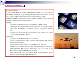 24
5.- MAGNITUDS ECONÒMIQUES
C) Activitats terciàries
• L’economia de la UE ha patit un procés de terciarització: sector de major activitat econòmica
(70% del PIB i de la població activa), afavorida per la prioritat de l’Europa comunitària, des de la
seva fundació, de la lliure circulació de persones, mercaderies, serveis i capitals.
• Activitats dominants: serveis a les empreses (jurídics, comptables, estudis de mercat,
seguretat,...), el comerç, els transports i el turisme.
• Comerç:
• principal exportador de mercaderies i serveis del món, amb 20% del total.
• el comerç de béns interior és el mercat més important dels béns produïts a la UE; a
països com la República Txeca, Luxemburg i Eslovàquia va representar el 80% del
total
• principals productes exportats: maquinària, productes químics i farmacèutics, vehicles
i avions, amb destinació a EUA i Rússia.
• Tranpsorts:
 genera el 10% del PIB i feina a 10 milions de persones
 de les mercaderies internes: 44% per carretera, 39% via marítima, 10% ferrocarril i
3% vies navegables interiors.
 persones: 81% carretera (sobretot automòbil), 8% avió i 6% ferrocarril
 UE tracta de solucionar aquests desequilibris amb la política europea de transports
 transport marítim: 80% del comerç de mercaderies entre la UE i la resta del mon.
Pels ports europeus passen 400 milions de passatgers.
 transport aeris: 800 milions de passatgers. El més important: Heathrow; després:
Charles-de-Gaulle (París), Frankfurt i Madrid-Barajas.
 