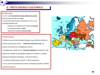 25
5.- MAGNITUDS ECONÒMIQUES
6.- TRETS SOCIALS I CULTURALS
A) Trets socials
• La U.E. ha incrementat les seves diferències socials
amb la incorporació de nous estats.
• Un dels seus objectius és incrementar la cohesió social
mitjançant projectes com:
• Erasmus o el Pla Bolonya en el terreny educatiu.
• La targeta sanitària en salut.
• Afavorint la mobilitat de la mà d’obra...
B) Trets culturals
• Existeix una gran diversitat cultural: llengües, creació literària, tradicions i
costums, producció de cinema.... . Patrimoni cultural de la UE i cal
mantenir-la, fomentar-la i accessible per a tothom
• 23 llengües són oficial a la U.E.: diversitat lingüística. Prioritats de la UE:
preservació i respecte de les llengües regionals i minoritàries, i ciutadans
aprenguin dos llengües estrangeres, a més de la materna
• La indústria cultural ocupa a més de 7 milions de persones.
• La U.E. promou la protecció de la cultura i les llengües europees i facilita la
mobilitat professional.
 