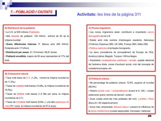 26
5.- MAGNITUDS ECONÒMIQUES
7.- POBLACIÓ I CIUTATS
A) Distribució de la població
• La U.E. te 500 milions d’habitants.
• Alta densitat de població. 120 h/Km2 enfront de 50 de la
mitjana mundial.
• Grans diferències internes: P. Baixos amb 485 h/Km2,
Finlàndia amb 17 h/Km2 .
• Distribució per sexes: 51,19 homes i 48,81 dones
• Població envellida, majors de 65 anys representen el 17% del
total.
B) Creixement natural
• Taxa molt baixa de C.V. (1,2‰, mentre la mitjana mundial és
de 11,2‰)
• Taxes de natalitat molt baixes (10,8‰, la mitjana mundial és de
19,5‰)
• Taxes de fertilitat molt baixes (1,5 fills per dona, la mitjana
mundial és de 2,7)
• Taxes de mortalitat molt baixes (9,6‰ ) i una alta esperança de
vida (79,1 anys, la mitjana mundial és de 67,6 anys)
D) Població urbana
• Alt percentatge de població urbana: 72,6%, superior al mundial
(69,6%)
• Històric èxode rural i industrialització durant el S. XIX, i ciutats
esdevenen grans centres de decisió i poder.
• Dues ciutats entre les més poblades del món: Londres i París
(llocs 24 i 26 respectivament)
• Zona més urbanitzada: Banana blava i creixent la influència de
la xarxa mediterrània (ciutats espanyoles, franceses i italianes)
C) Fluxos migratoris
• Les noves migracions estan contribuint a importants canvis
demogràfics en la U.E.
• Estats amb més nombre d’estrangers residents: Alemanya
(7milions), Espanya (5M), UK (4M), França (3M) i Itàlia (3M)
• Política restrictiva d’arribada d’emigrants.
• La seva procedència és principalment de Europa de l’Est,
Amèrica Llatina, Magreb, Turquia i l’Àfrica Negra.
• Importants conseqüències polítiques i socials: pujada electoral
de l’extrema dreta, zones d’exclusió social, crisi del concepte de
ciutadania europea, etc.
Activitats: les tres de la pàgina 311
 