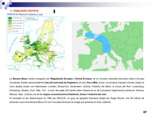 27
5.- MAGNITUDS ECONÒMIQUES7.- POBLACIÓ I CIUTATS
La Banana Blava, també coneguda com Megalópolis Europea o Dorsal Europea, és un corredor urbanitzat discontinu situat a Europa
Occidental. S'estén aproximadament des del nord-oest de Anglaterra, al nord, fins a Milà, al sud. La curvatura d'aquest corredor (d'aquí el
nom) abasta ciutats com Manchester, Londres, Brussel·les, Amsterdam, Colònia, Frankfurt del Meno, la Conca del Ruhr, Luxemburg,
Estrasburg, Basilea, Zuric, Milà, Torí ; a inicis del segle XXI també estan incloent-se en tal conurbació l'aglomeració parisenca, Gènova,
Mònaco, Niça . Cobreix una de les majors concentracions d'habitants, diners i indústria del món.
El concepte va ser desenvolupat en 1989 per RECLUS, un grup de geògrafs francesos dirigits per Roger Brunet. Uns 90 milions de
persones viuen en la Banana Blava. El nom li ha estat donat per la imatge que presenta en fotos satèl.lits.
 