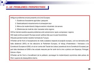 28
5.- MAGNITUDS ECONÒMIQUES
8.- UE: PROBLEMES I PERSPECTIVES
Alguns problemes encara presents a la Unió Europea:
1. Existència d’excedents agrícoles i pesquers
2. Deslocalització industrial amb el conseqüent atur
3. Manca de modernització d’alguns sectors industrials i de serveis
4. Diferències de nivell de vida i benestar entre regions
S’ha intentat resoldre aquests problemes amb subvencions i ajuts a empreses i regions
El repte continua essent l’Europa social i política més que no pas l’econòmica.
Queda pendent també resoldre l’entrada de Turquia.
També cal fer front a l’escepticisme de molts ciutadans respecte el projecte europeu, com es demostra amb
l’alta abstenció (56%) en les eleccions al Parlament Europeu, el rebuig d’holandesos i francesos a la
Constitució Europea el 2005, el vot en contra del Tractat de Lisboa (substitució de la Constitució Europea) per
part dels irlandesos el 2008 o les actuals mesures per fer sortir de la crisi a països com Espanya, Portugal,
Grècia o Xipre.
També cal fer front a l’envelliment de la població, aconseguir la modernització econòmica dels països de
l’Est i superar els desequilibris interns.
 