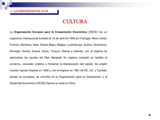 4
1.- LA CONSTRUCCIÓ DE LA UE
La Organización Europea para la Cooperación Económica (OECE) fue un
organismo internacional fundado el 16 de abril de 1948 por Portugal, Reino Unido,
Francia, Alemania, Italia, Países Bajos, Bélgica, Luxemburgo, Austria, Dinamarca,
Noruega, Grecia, Suecia, Suiza, Turquía, Irlanda e Islandia, con el objetivo de
administrar las ayudas del Plan Marshall. Su objetivo consistió en facilitar el
comercio, conceder créditos y fomentar la liberalización del capital. Se amplió
cuando ingresó España en 1958 y, con el ingreso en 1961 de EE. UU. y Canadá,
países no europeos, se convirtió en la Organización para la Cooperación y el
Desarrollo Económico (OCDE) fijando su sede en París.
CULTURA
 