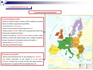 5
La construcció de la Unió Europea II
A) Tractat de Mastrich (1992):
• Revisa el Tractat de Roma i amplia la CEE a qüestions de política
exterior, de defensa i seguretat comuna (PESC)
• Es canvia el nom: Unió Europea.
• Impuls a la unió econòmica amb la creació de l’Euro.
• Impuls al espai Schengen (1995), amb la supressió del control a les
fronteres pels ciutadans comunitaris.
• Impuls al concepte de Ciutadania Europea (dret a circular i residir
lliurement a territori dels estats membres, dret a sufragi al parlament
Europeu i les eleccions municipals de l’estat on es resideix...)
• Creació del Banc Central Europeu.
• Més poder pel Parlament Europeu.
B) Tractat de Lisboa (2007):
• Normes de funcionament d’una U.E. que s’ampliava a 27 membres
• Les normes s’aprovarien no per consens si no per majoria
qualificada: necessari tenir el suport del 55% dels estats membres i
que representin a la vegada el 65% de la població de la U.E.
1.- LA CONSTRUCCIÓ DE LA UE
 