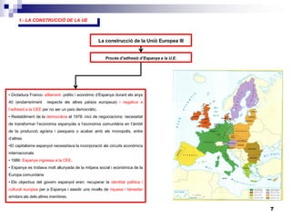 7
La construcció de la Unió Europea III
Procés d’adhesió d’Espanya a la U.E.
• Dictadura Franco: aïllament polític i econòmic d’Espanya durant els anys
40 (endarreriment respecte els altres països europeus) i negativa a
l’adhesió a la CEE per no ser un país democràtic.
• Restabliment de la democràcia el 1978: inici de negociacions: necessitat
de transformar l’economia espanyola a l’economia comunitària en l’àmbit
de la producció agrària i pesquera o acabar amb els monopolis, entre
d’altres.
•El capitalisme espanyol necessitava la incorporació als circuits econòmics
internacionals
• 1986: Espanya ingressa a la CEE.
• Espanya es trobava molt allunyada de la mitjana social i econòmica de la
Europa comunitària
• Els objectius del govern espanyol eren: recuperar la identitat política i
cultural europea per a Espanya i assolir uns nivells de riquesa i benestar
similars als dels altres membres.
1.- LA CONSTRUCCIÓ DE LA UE
 
