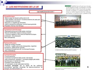 9
2.- LES INSTITUCIONS DE LA UE
Les institucions de la U.E. I
Consell Europeu:
• Màxim òrgan de decisió política de la U.E.
• Caps d’Estats o de Govern+ ministres exteriors de cada país
+ president de la Comissió .
• Reunions: 2 vegades per semestre)
• Definir orientacions polítiques i econòmiques generals
•President: Herman Van Rompuy
Consell de la Unió Europea:
• Representa als governs dels estats membres
• Reunió de Ministres segons el tema a tractar.
• Funcions: legisla en comú amb el Parlament Europeu
(Codecisió), i els pressupost.
•Seu a Brussel·les
Comissió Europea:
• Funció executiva
• Controla el compliment dels acords i els tractats
• està compost per: president + comissaris elegits pels estats
membres per un mandat de 4 anys.
• President: Durau Barrosso
• 27 comissaris, un per cada estat membre.
 funcions principals són la gestió de les polítiques
comunitàries: agrícoles, industrials, de telecomunicacions, de
transport, de medi ambient, etc.
Parlament Europeu:
• Elegit per sufragi universal
• Funcions: Legisla, aprova els pressupostos, organitza
comissions, i debat temes concrets
• Controla el Consell de la UE i la Comissió Europea
• Seu a Estrasburg
 