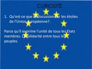 CURIOSITÉ
1. Qu'est-ce que la discussion sur les étoiles
de l'Union européenne?.
Parce qu'il exprime l'unité de tous les Etats
membres. La solidarité entre tous les
peuples.
 
