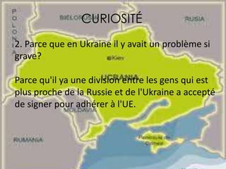 CURIOSITÉ
2. Parce que en Ukraine il y avait un problème si
grave?
Parce qu'il ya une division entre les gens qui est
plus proche de la Russie et de l'Ukraine a accepté
de signer pour adhérer à l'UE.
 