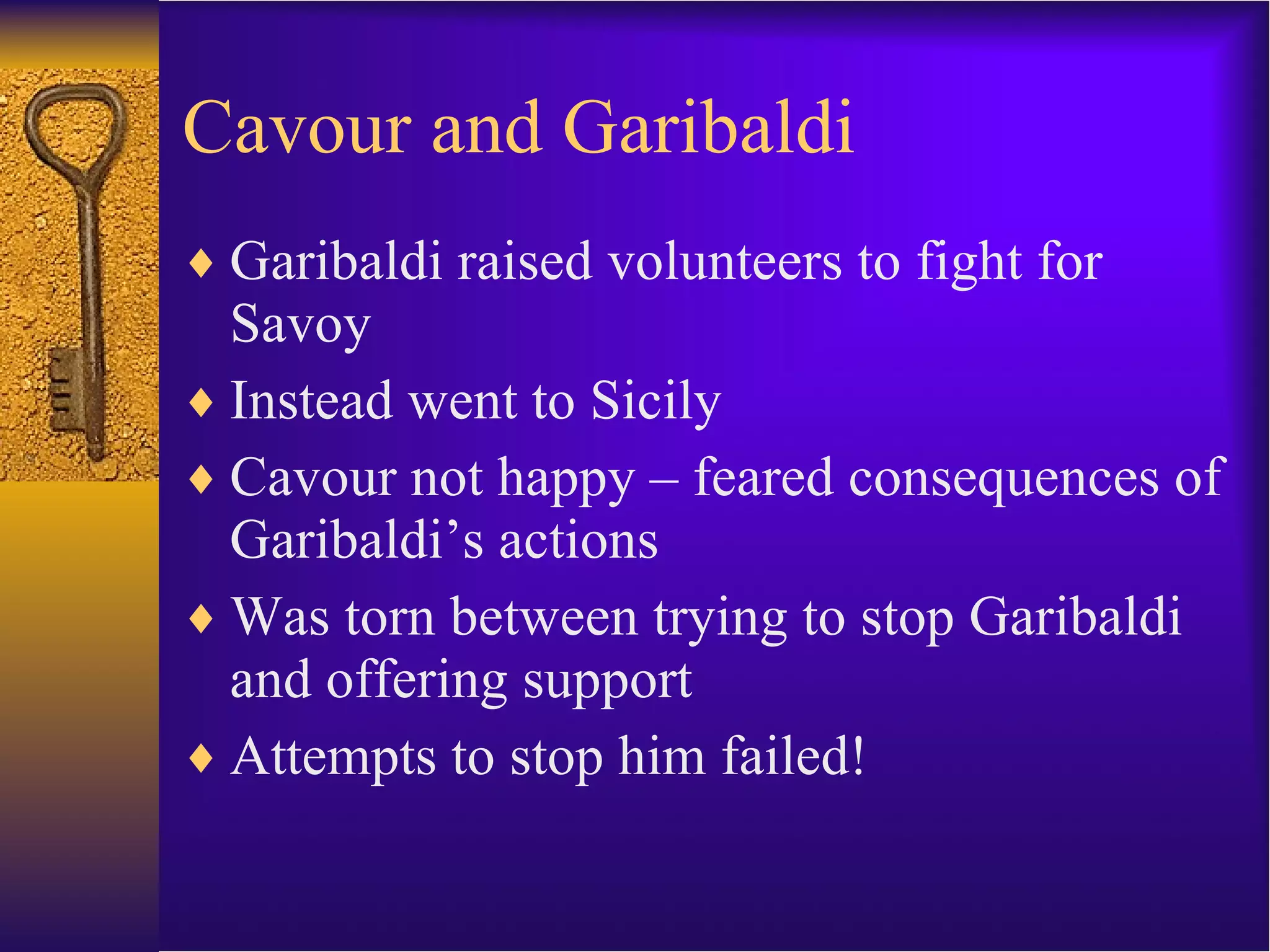Cavour and Garibaldi Garibaldi raised volunteers to fight for Savoy Instead went to Sicily Cavour not happy – feared consequences of Garibaldi’s actions Was torn between trying to stop Garibaldi and offering support Attempts to stop him failed! 