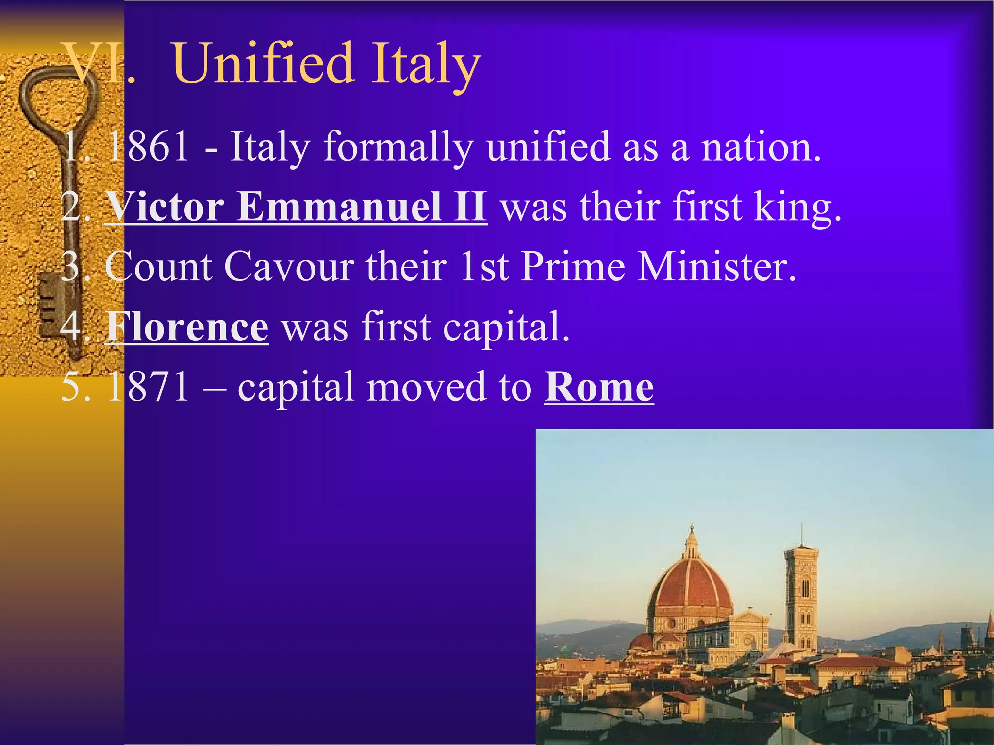 VI.  Unified Italy 1. 1861 - Italy formally unified as a nation. 2.  Victor Emmanuel II  was their first king. 3. Count Cavour their 1st Prime Minister. 4.  Florence  was first capital. 5. 1871 – capital moved to  Rome 
