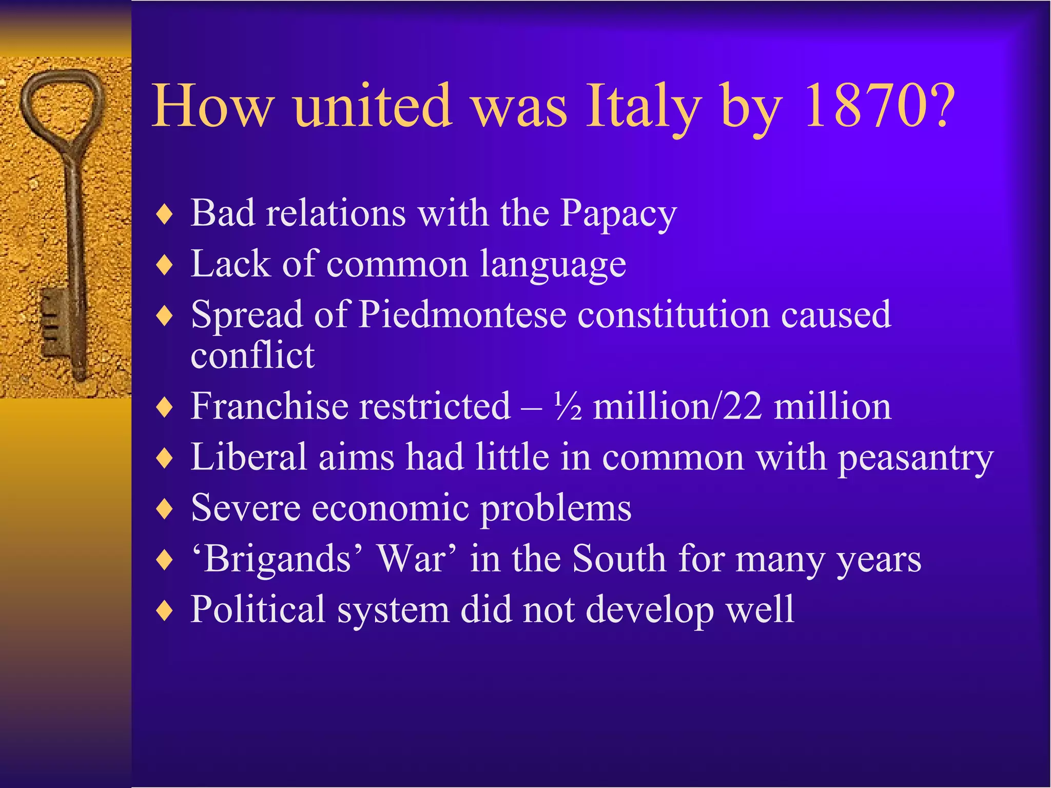 How united was Italy by 1870? Bad relations with the Papacy Lack of common language Spread of Piedmontese constitution caused conflict Franchise restricted – ½ million/22 million Liberal aims had little in common with peasantry Severe economic problems ‘ Brigands’ War’ in the South for many years Political system did not develop well 