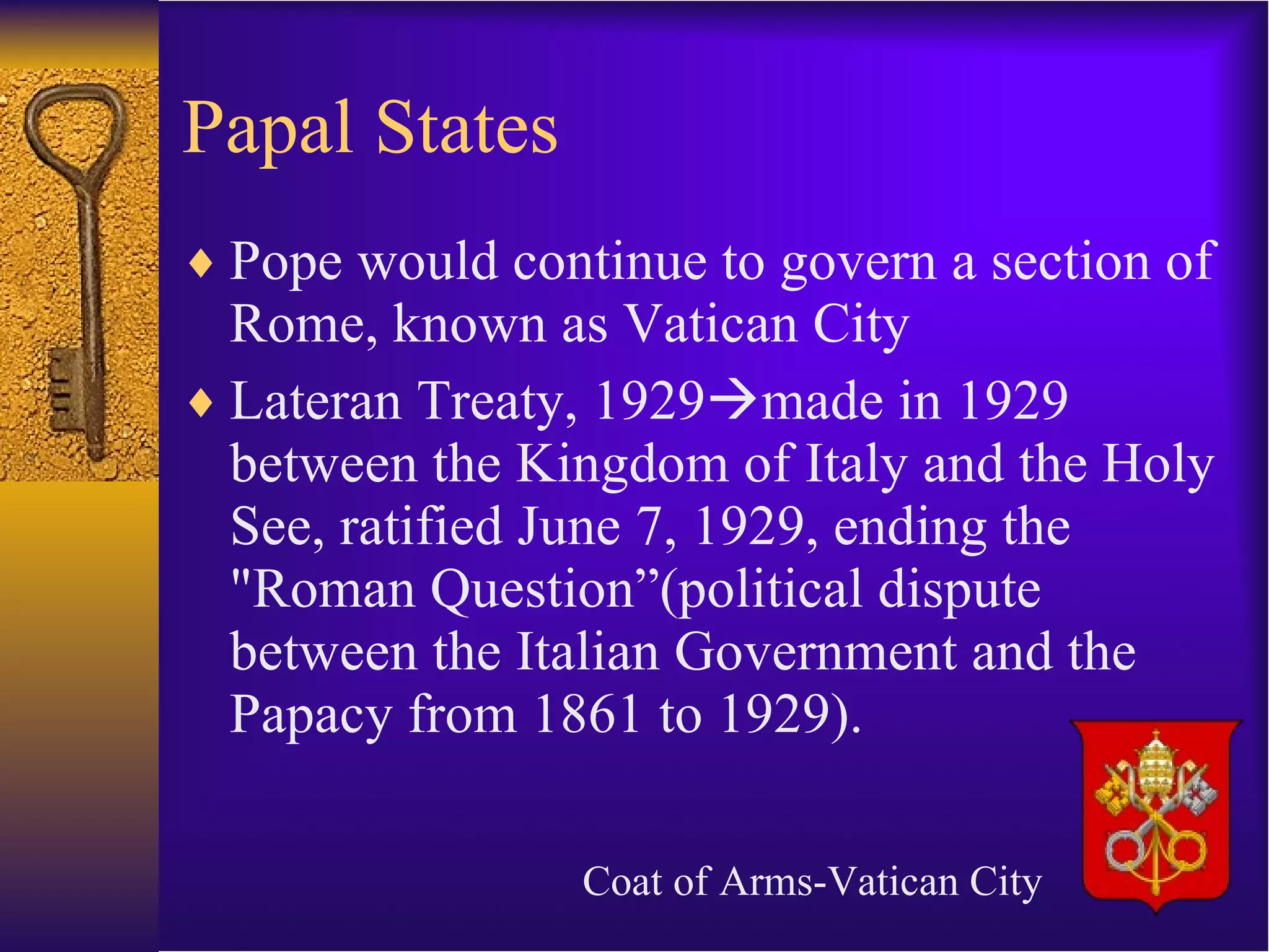 Papal States Pope would continue to govern a section of Rome, known as Vatican City Lateran Treaty, 1929  made in 1929 between the Kingdom of Italy and the Holy See, ratified June 7, 1929, ending the &quot;Roman Question”(political dispute between the Italian Government and the Papacy from 1861 to 1929). Coat of Arms-Vatican City 