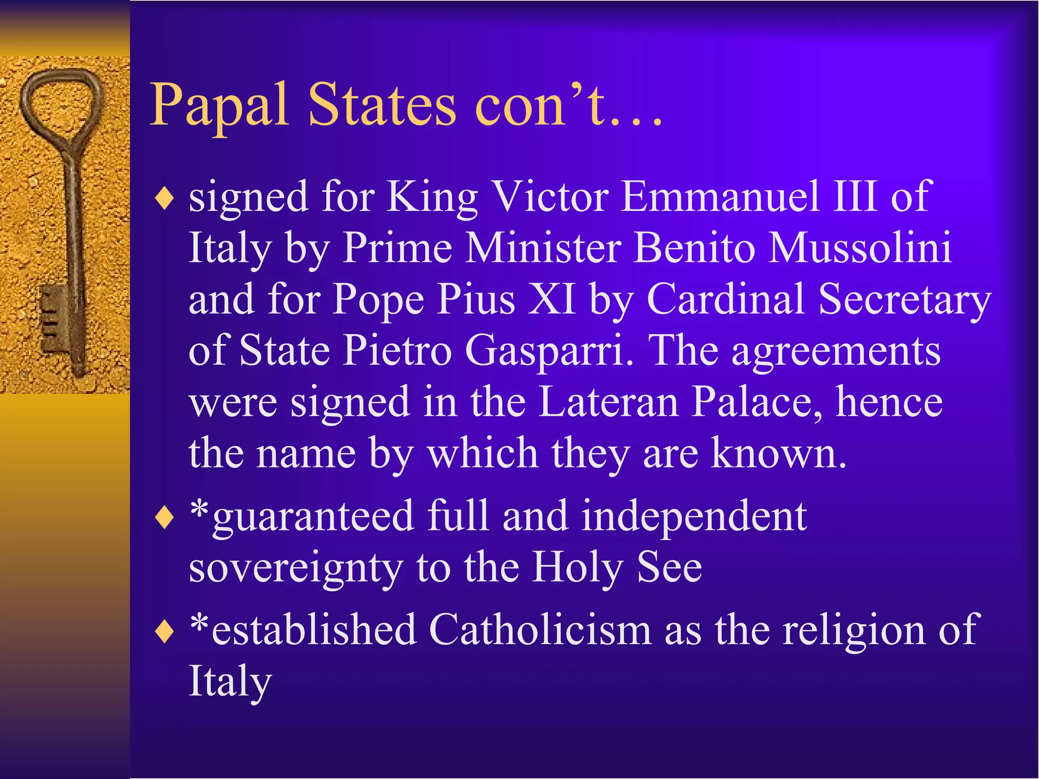 Papal States con’t… signed for King Victor Emmanuel III of Italy by Prime Minister Benito Mussolini and for Pope Pius XI by Cardinal Secretary of State Pietro Gasparri. The agreements were signed in the Lateran Palace, hence the name by which they are known. *guaranteed full and independent sovereignty to the Holy See *established Catholicism as the religion of Italy 