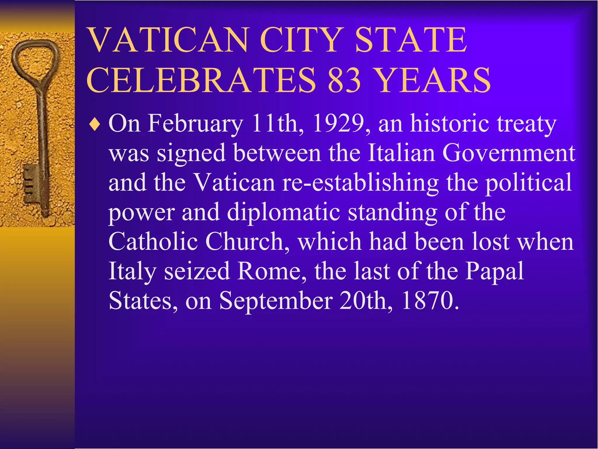 VATICAN CITY STATE CELEBRATES 83 YEARS On February 11th, 1929, an historic treaty was signed between the Italian Government and the Vatican re-establishing the political power and diplomatic standing of the Catholic Church, which had been lost when Italy seized Rome, the last of the Papal States, on September 20th, 1870. 