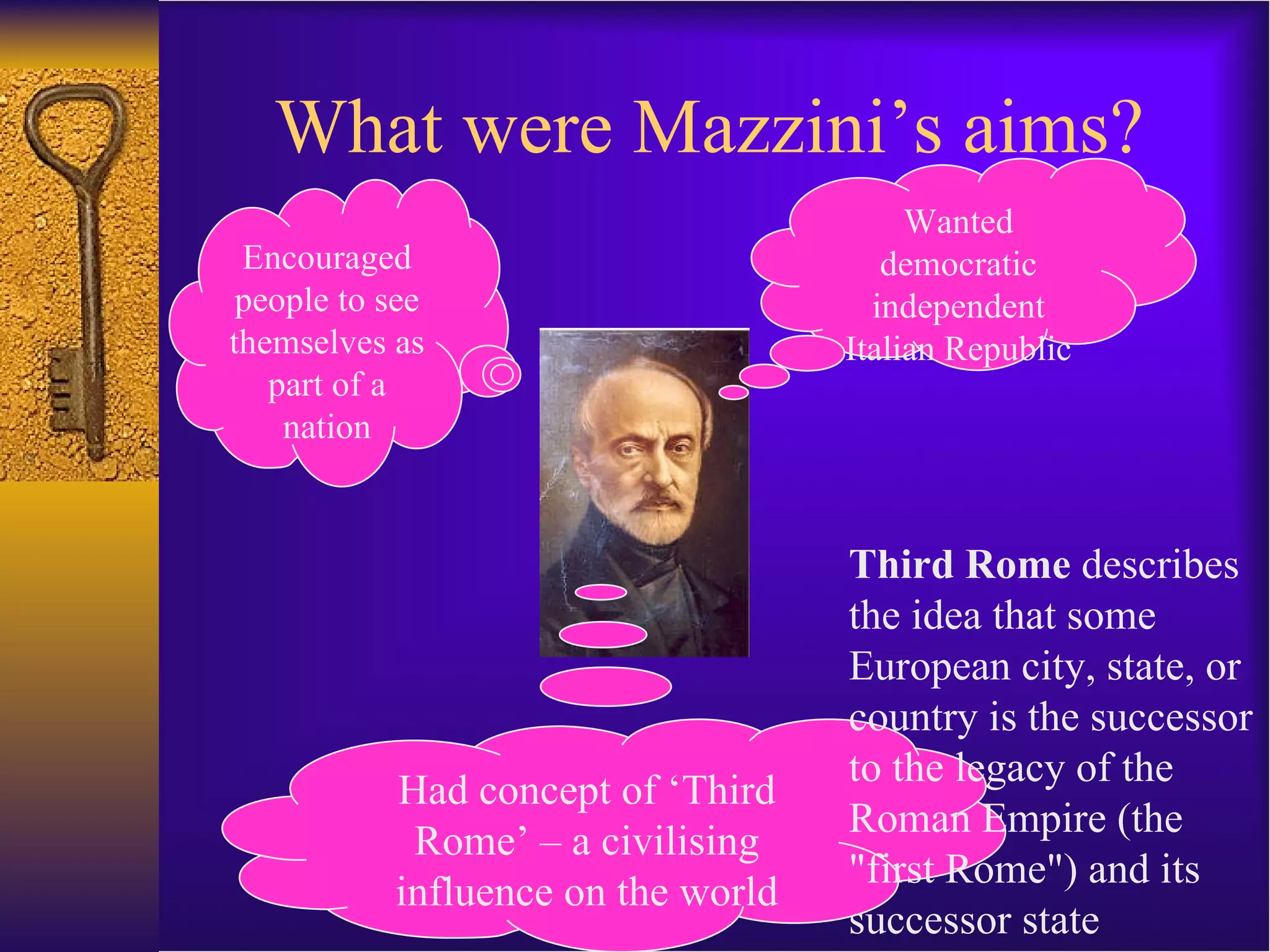 What were Mazzini’s aims? Encouraged people to see themselves as part of a nation Wanted democratic independent Italian Republic Had concept of ‘Third Rome’ – a civilising influence on the world Third Rome  describes the idea that some European city, state, or country is the successor to the legacy of the Roman Empire (the &quot;first Rome&quot;) and its successor state 