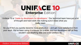 Uniface 10 is “made by developers for developers.” Our technical team have put a lot
of thought and hard work into making sure it does what you
really need.
So you’ll find you quickly become more productive – and get more satisfaction from
your work. We’ve been using it in-house for a while, and our developers tell us they
wouldn’t use anything else (not even Uniface 9!).
Uniface 10 Enterprise Edition
 